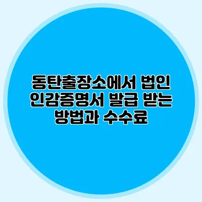 동탄출장소에서 법인 인감증명서 발급 받는 방법과 수수료