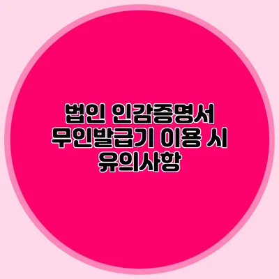 법인 인감증명서 무인발급기 이용 시 유의사항