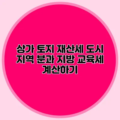 상가 토지 재산세 도시 지역 분과 지방 교육세 계산하기