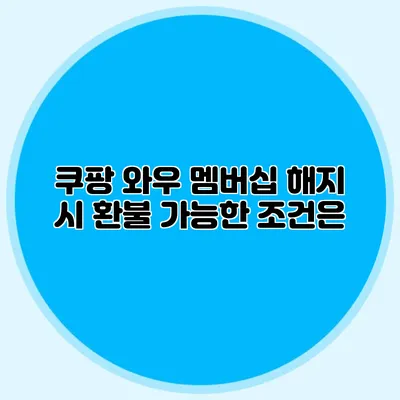 쿠팡 와우 멤버십 해지 시 환불 가능한 조건은?