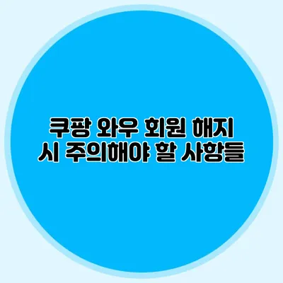쿠팡 와우 회원 해지 시 주의해야 할 사항들