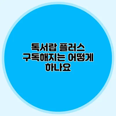 톡서랍 플러스 구독해지는 어떻게 하나요?