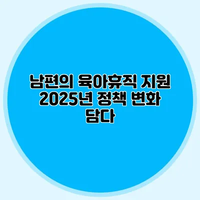 남편의 육아휴직 지원 2025년 정책 변화 담다