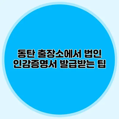 동탄 출장소에서 법인 인감증명서 발급받는 팁