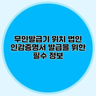 무인발급기 위치 법인 인감증명서 발급을 위한 필수 정보