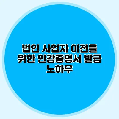 법인 사업자 이전을 위한 인감증명서 발급 노하우